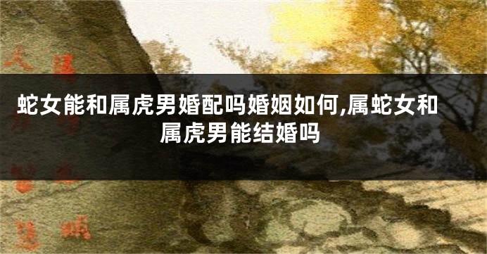 蛇女能和属虎男婚配吗婚姻如何,属蛇女和属虎男能结婚吗
