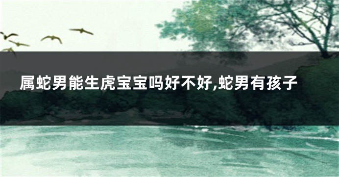 属蛇男能生虎宝宝吗好不好,蛇男有孩子