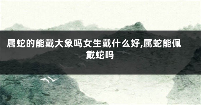 属蛇的能戴大象吗女生戴什么好,属蛇能佩戴蛇吗