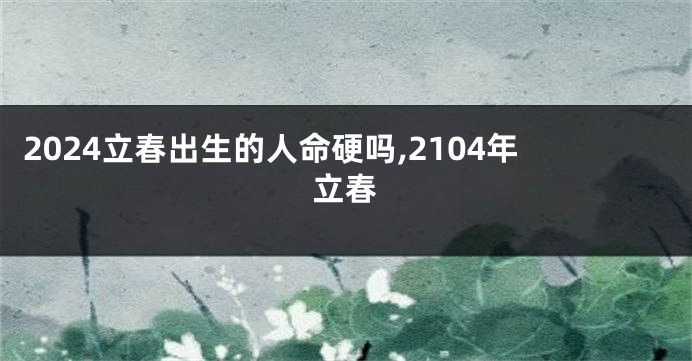 2024立春出生的人命硬吗,2104年立春