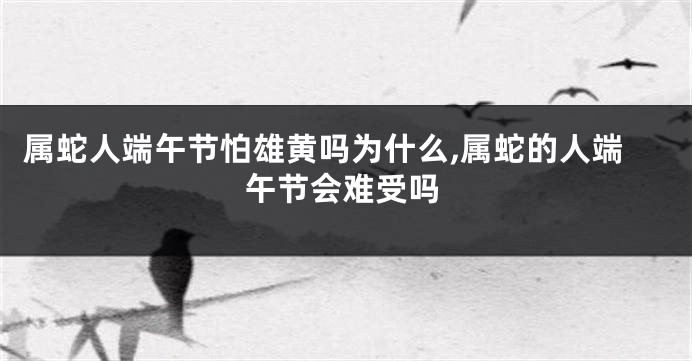 属蛇人端午节怕雄黄吗为什么,属蛇的人端午节会难受吗