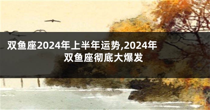 双鱼座2024年上半年运势,2024年双鱼座彻底大爆发