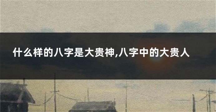什么样的八字是大贵神,八字中的大贵人