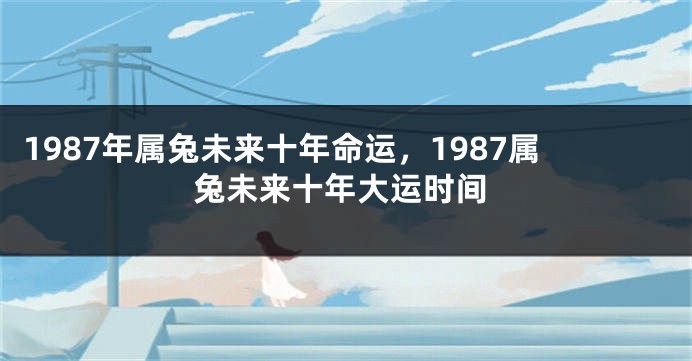 1987年属兔未来十年命运，1987属兔未来十年大运时间