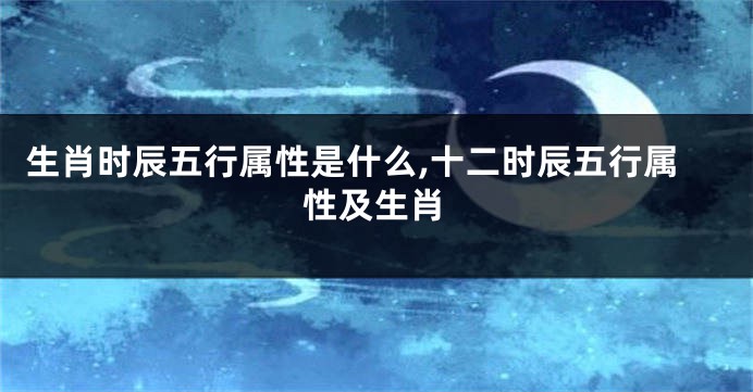 生肖时辰五行属性是什么,十二时辰五行属性及生肖
