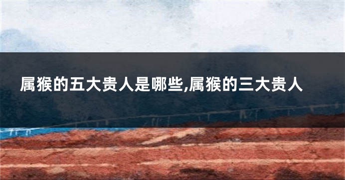 属猴的五大贵人是哪些,属猴的三大贵人