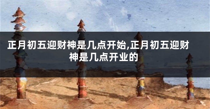 正月初五迎财神是几点开始,正月初五迎财神是几点开业的