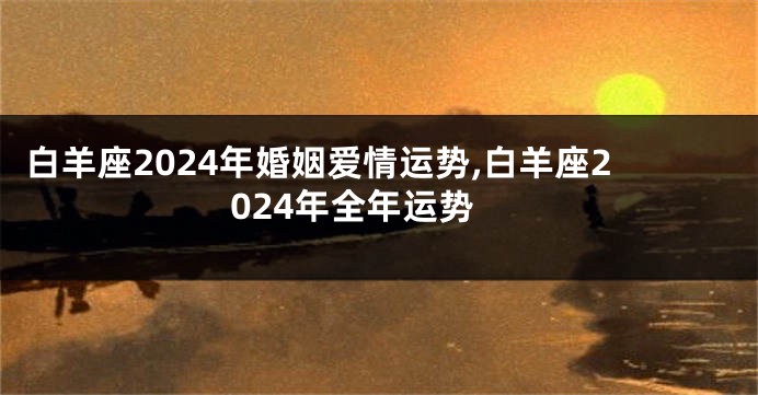 白羊座2024年婚姻爱情运势,白羊座2024年全年运势