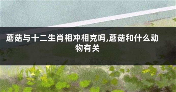 蘑菇与十二生肖相冲相克吗,蘑菇和什么动物有关