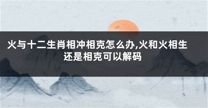 火与十二生肖相冲相克怎么办,火和火相生还是相克可以解码