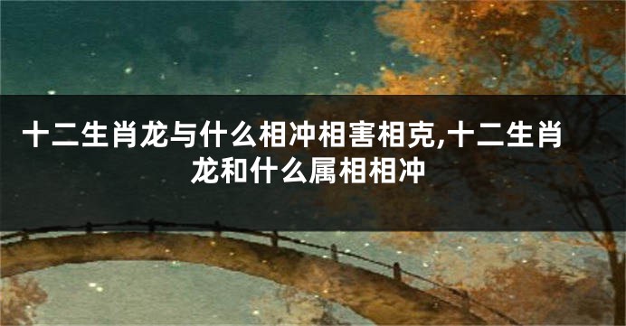 十二生肖龙与什么相冲相害相克,十二生肖龙和什么属相相冲