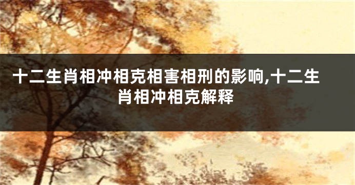 十二生肖相冲相克相害相刑的影响,十二生肖相冲相克解释