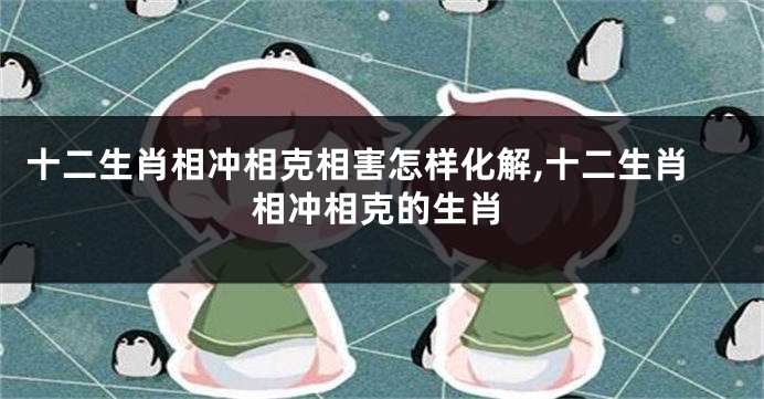 十二生肖相冲相克相害怎样化解,十二生肖相冲相克的生肖