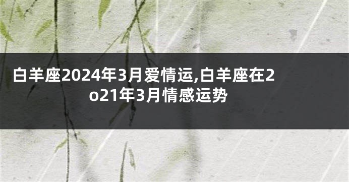 白羊座2024年3月爱情运,白羊座在2o21年3月情感运势
