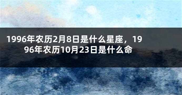 1996年农历2月8日是什么星座，1996年农历10月23日是什么命