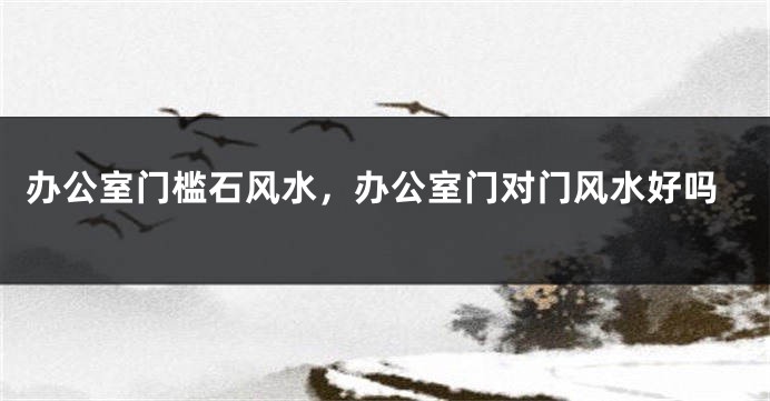 办公室门槛石风水，办公室门对门风水好吗