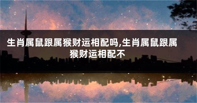 生肖属鼠跟属猴财运相配吗,生肖属鼠跟属猴财运相配不