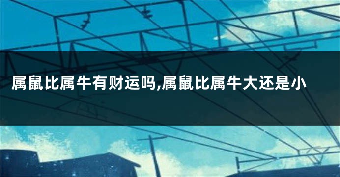 属鼠比属牛有财运吗,属鼠比属牛大还是小