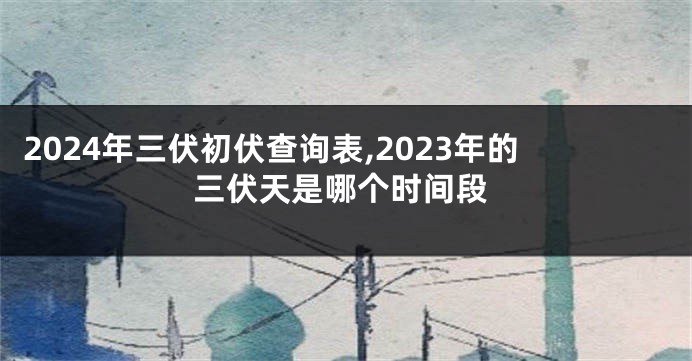2024年三伏初伏查询表,2023年的三伏天是哪个时间段