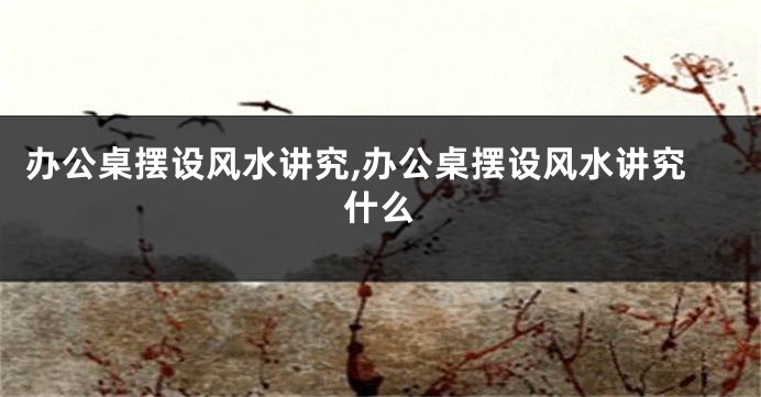办公桌摆设风水讲究,办公桌摆设风水讲究什么