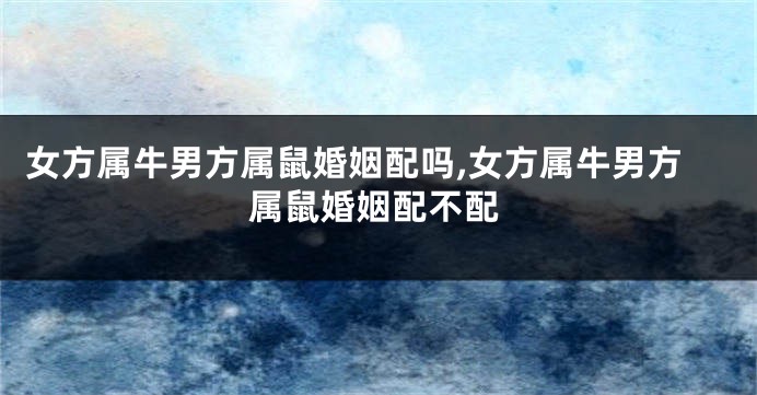 女方属牛男方属鼠婚姻配吗,女方属牛男方属鼠婚姻配不配