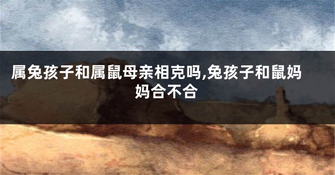 属兔孩子和属鼠母亲相克吗,兔孩子和鼠妈妈合不合