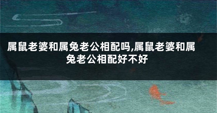 属鼠老婆和属兔老公相配吗,属鼠老婆和属兔老公相配好不好