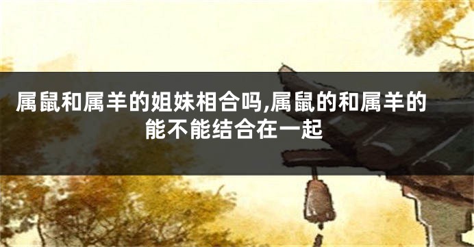 属鼠和属羊的姐妹相合吗,属鼠的和属羊的能不能结合在一起