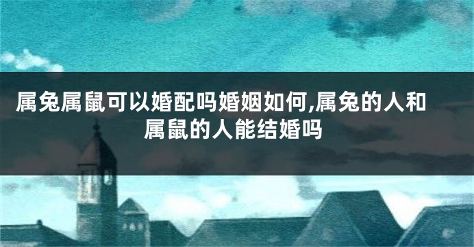 属兔属鼠可以婚配吗婚姻如何,属兔的人和属鼠的人能结婚吗