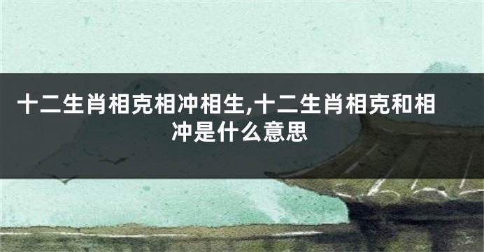 十二生肖相克相冲相生,十二生肖相克和相冲是什么意思