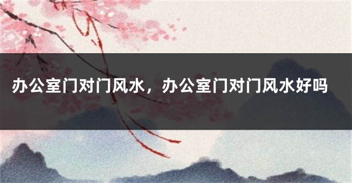 办公室门对门风水,办公室门对门风水好吗