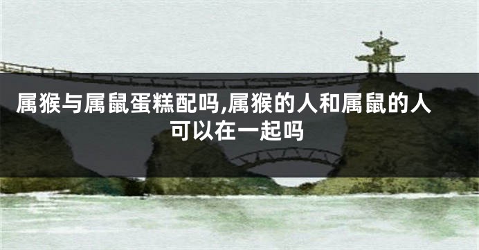属猴与属鼠蛋糕配吗,属猴的人和属鼠的人可以在一起吗