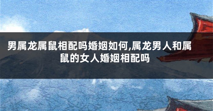 男属龙属鼠相配吗婚姻如何,属龙男人和属鼠的女人婚姻相配吗