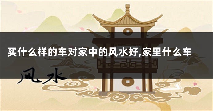 买什么样的车对家中的风水好,家里什么车