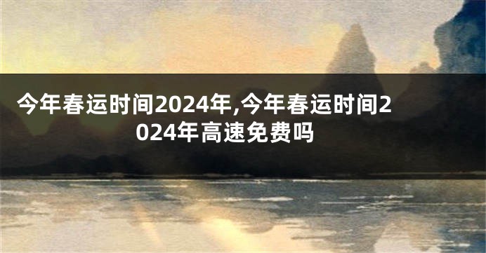 今年春运时间2024年,今年春运时间2024年高速免费吗