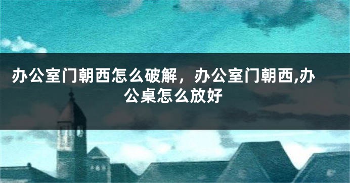 办公室门朝西怎么破解，办公室门朝西,办公桌怎么放好