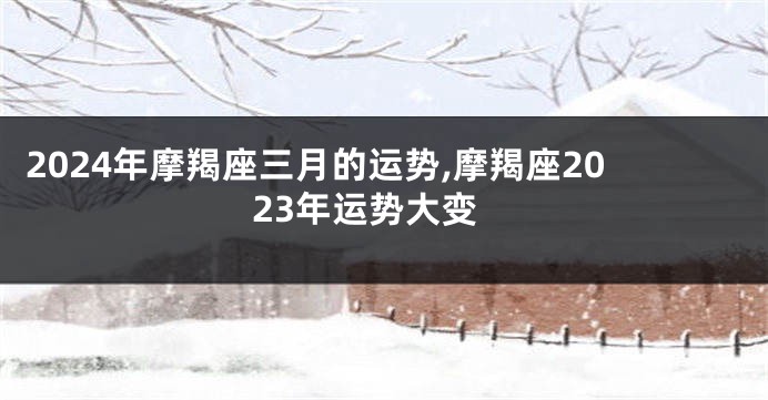 2024年摩羯座三月的运势,摩羯座2023年运势大变