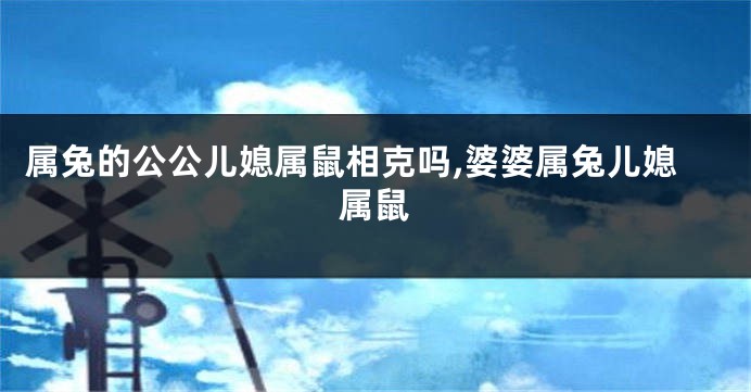 属兔的公公儿媳属鼠相克吗,婆婆属兔儿媳属鼠