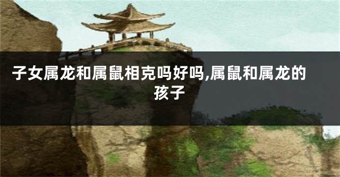 子女属龙和属鼠相克吗好吗,属鼠和属龙的孩子