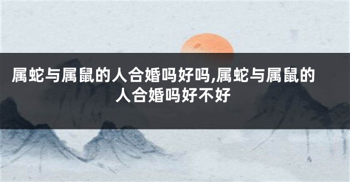 属蛇与属鼠的人合婚吗好吗,属蛇与属鼠的人合婚吗好不好