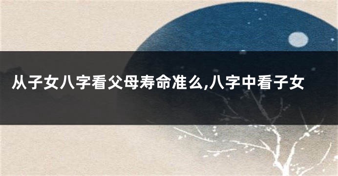 从子女八字看父母寿命准么,八字中看子女