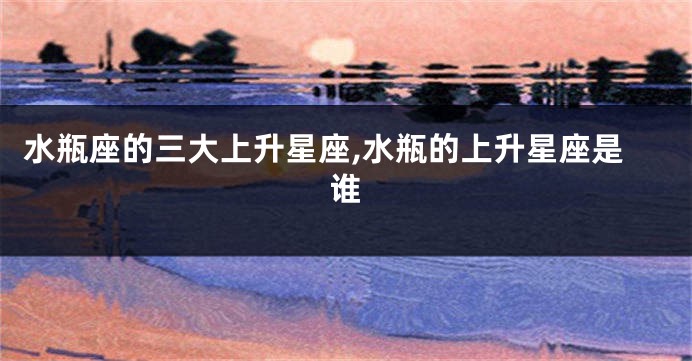 水瓶座的三大上升星座,水瓶的上升星座是谁