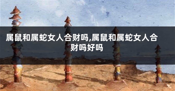 属鼠和属蛇女人合财吗,属鼠和属蛇女人合财吗好吗