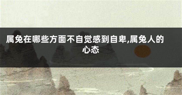 属兔在哪些方面不自觉感到自卑,属兔人的心态