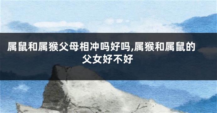 属鼠和属猴父母相冲吗好吗,属猴和属鼠的父女好不好