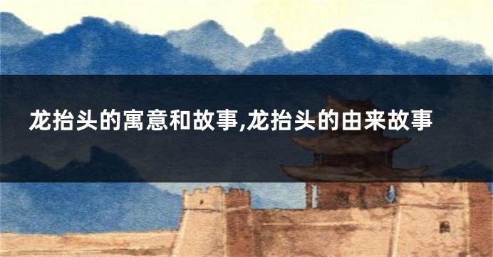 龙抬头的寓意和故事,龙抬头的由来故事