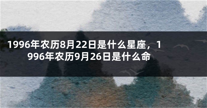 1996年农历8月22日是什么星座，1996年农历9月26日是什么命