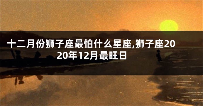 十二月份狮子座最怕什么星座,狮子座2020年12月最旺日