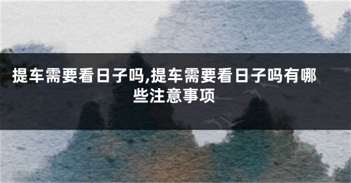 提车需要看日子吗,提车需要看日子吗有哪些注意事项