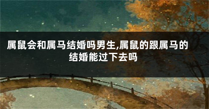 属鼠会和属马结婚吗男生,属鼠的跟属马的结婚能过下去吗